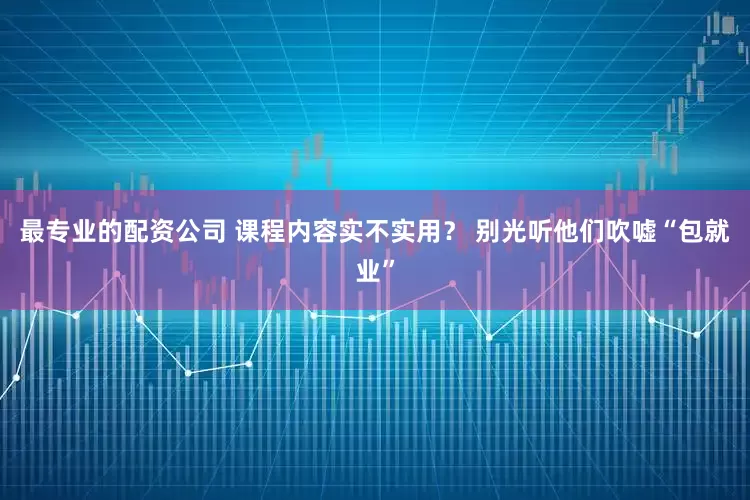 最专业的配资公司 课程内容实不实用？ 别光听他们吹嘘“包就业”