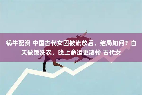 锅牛配资 中国古代女囚被流放后，结局如何？白天做饭洗衣，晚上命运更凄惨 古代女