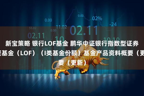 新宝策略 银行LOF基金 鹏华中证银行指数型证券投资基金（LOF）（I类基金份额）基金产品资料概要（更新）