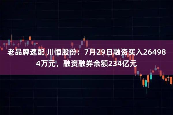 老品牌速配 川恒股份：7月29日融资买入264984万元，融资融券余额234亿元