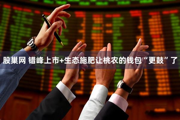 股巢网 错峰上市+生态施肥让桃农的钱包“更鼓”了