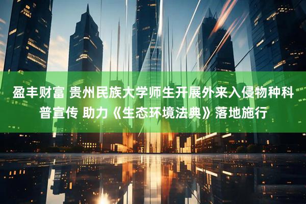 盈丰财富 贵州民族大学师生开展外来入侵物种科普宣传 助力《生态环境法典》落地施行
