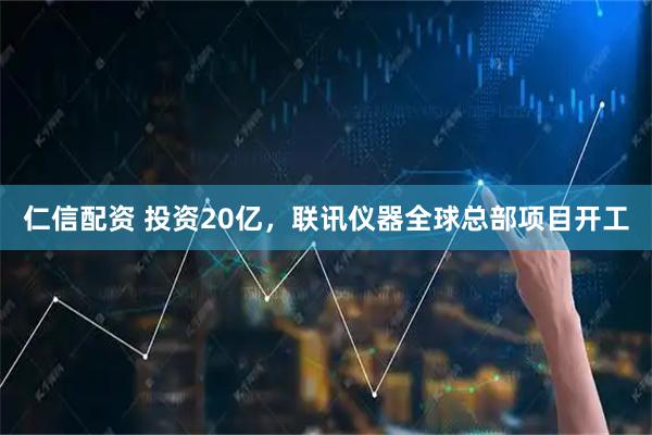 仁信配资 投资20亿，联讯仪器全球总部项目开工
