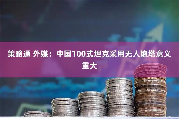 策略通 外媒：中国100式坦克采用无人炮塔意义重大