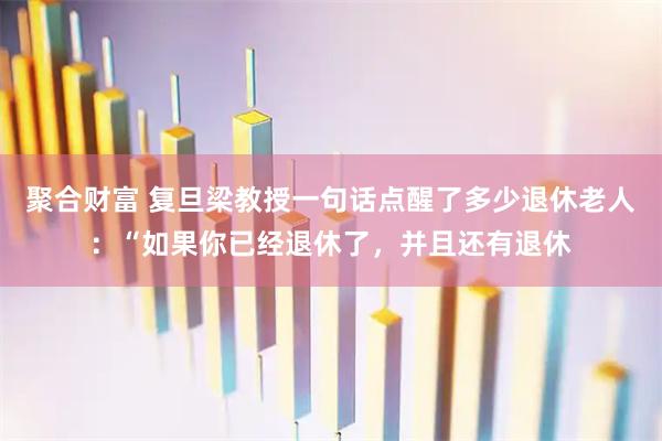聚合财富 复旦梁教授一句话点醒了多少退休老人：“如果你已经退休了，并且还有退休